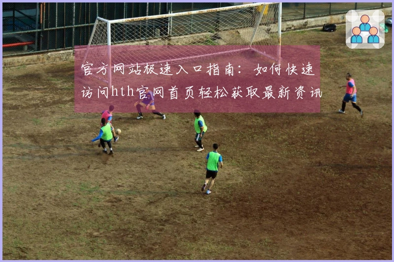 官方网站极速入口指南：如何快速访问hth官网首页轻松获取最新资讯