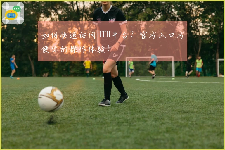 如何快速访问HTH平台？官方入口方便你的操作体验！