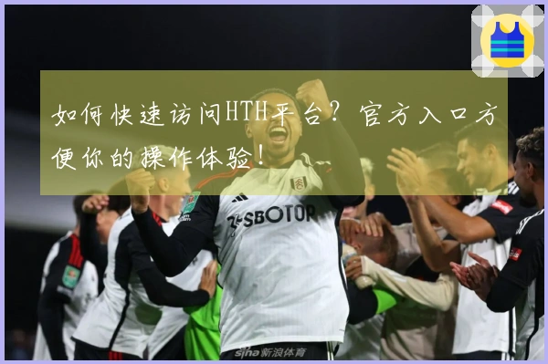 如何快速访问HTH平台？官方入口方便你的操作体验！