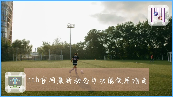 hth官网最新动态与功能使用指南
